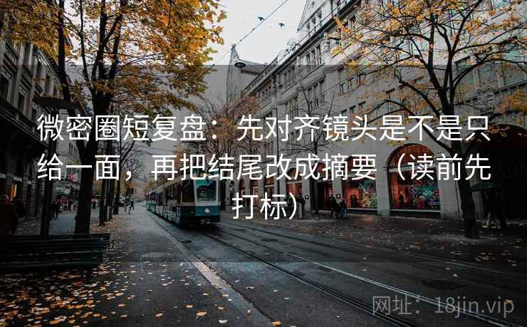 微密圈短复盘：先对齐镜头是不是只给一面，再把结尾改成摘要（读前先打标）