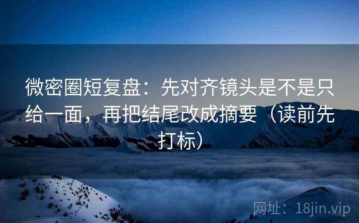 微密圈短复盘：先对齐镜头是不是只给一面，再把结尾改成摘要（读前先打标）