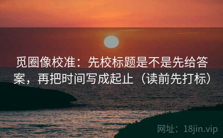 觅圈像校准：先校标题是不是先给答案，再把时间写成起止（读前先打标）