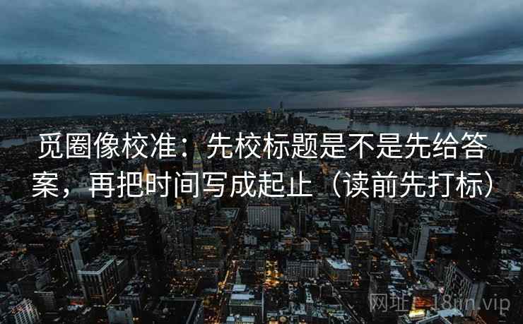 觅圈像校准：先校标题是不是先给答案，再把时间写成起止（读前先打标）