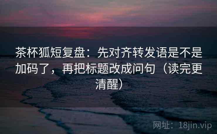 茶杯狐短复盘:先对齐转发语是不是加码了,再把标题改成问句(读完更清醒) 茶杯狐短复盘:先对齐转发语是不是加码了,再把标题改成问句(读完更清醒)