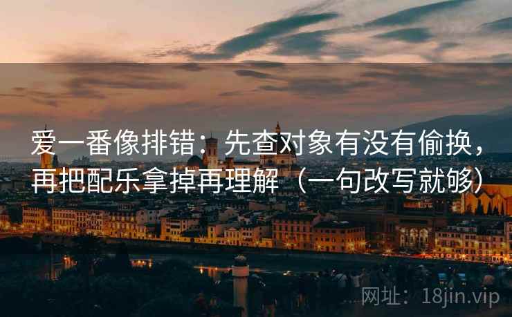 爱一番像排错：先查对象有没有偷换，再把配乐拿掉再理解（一句改写就够）