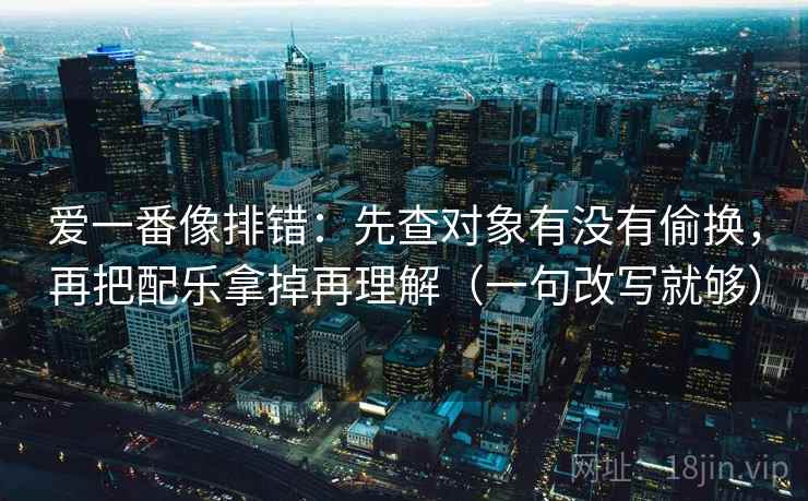 爱一番像排错：先查对象有没有偷换，再把配乐拿掉再理解（一句改写就够）