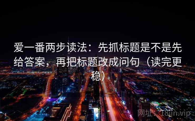 爱一番两步读法：先抓标题是不是先给答案，再把标题改成问句（读完更稳）
