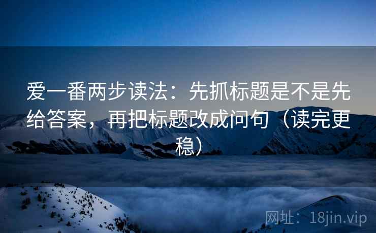 爱一番两步读法：先抓标题是不是先给答案，再把标题改成问句（读完更稳）