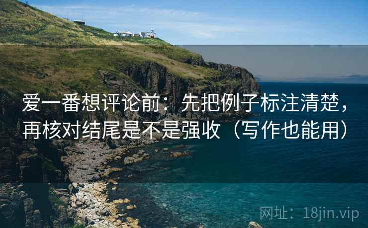 爱一番想评论前：先把例子标注清楚，再核对结尾是不是强收（写作也能用）