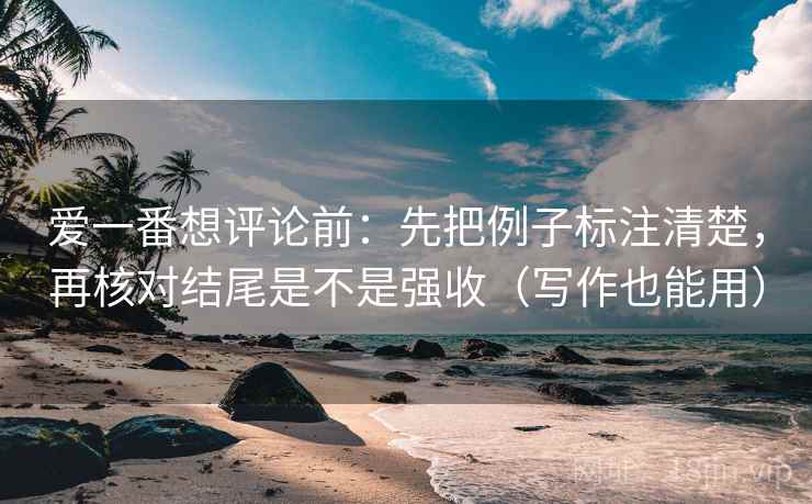 爱一番想评论前：先把例子标注清楚，再核对结尾是不是强收（写作也能用）